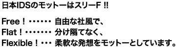 日本IDSのモットーはスリーF!! Free!─自由な社風で、Flat!─分け隔てなく、Flexible!─柔軟な発想をモットーとしています。